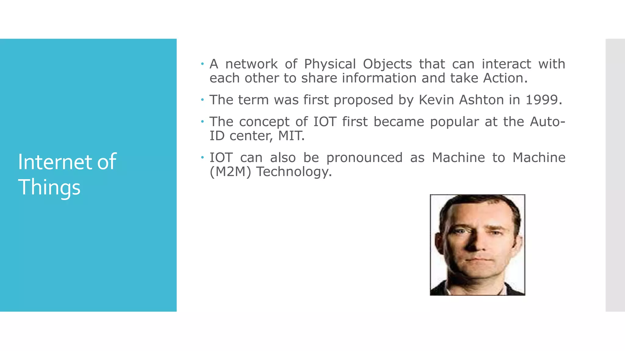Internet of
Things
 A network of Physical Objects that can interact with
each other to share information and take Action.
 The term was first proposed by Kevin Ashton in 1999.
 The concept of IOT first became popular at the Auto-
ID center, MIT.
 IOT can also be pronounced as Machine to Machine
(M2M) Technology.
 