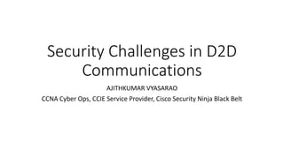 Security Challenges in D2D
Communications
AJITHKUMAR VYASARAO
CCNA Cyber Ops, CCIE Service Provider, Cisco Security Ninja Black Belt
 