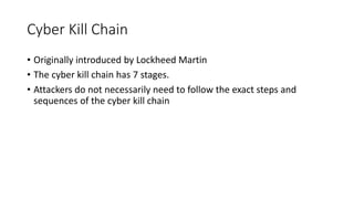 Cyber Kill Chain
• Originally introduced by Lockheed Martin
• The cyber kill chain has 7 stages.
• Attackers do not necessarily need to follow the exact steps and
sequences of the cyber kill chain
 