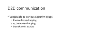 D2D communication
• Vulnerable to various Security issues
• Passive Eaves dropping
• Active eaves dropping
• Side channel attacks
 