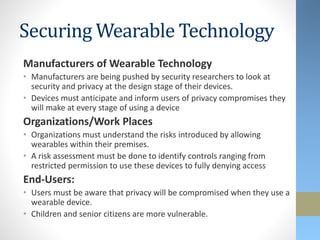 Securing Wearable Technology
Manufacturers of Wearable Technology
• Manufacturers are being pushed by security researchers to look at
security and privacy at the design stage of their devices.
• Devices must anticipate and inform users of privacy compromises they
will make at every stage of using a device
Organizations/Work Places
• Organizations must understand the risks introduced by allowing
wearables within their premises.
• A risk assessment must be done to identify controls ranging from
restricted permission to use these devices to fully denying access
End-Users:
• Users must be aware that privacy will be compromised when they use a
wearable device.
• Children and senior citizens are more vulnerable.
 