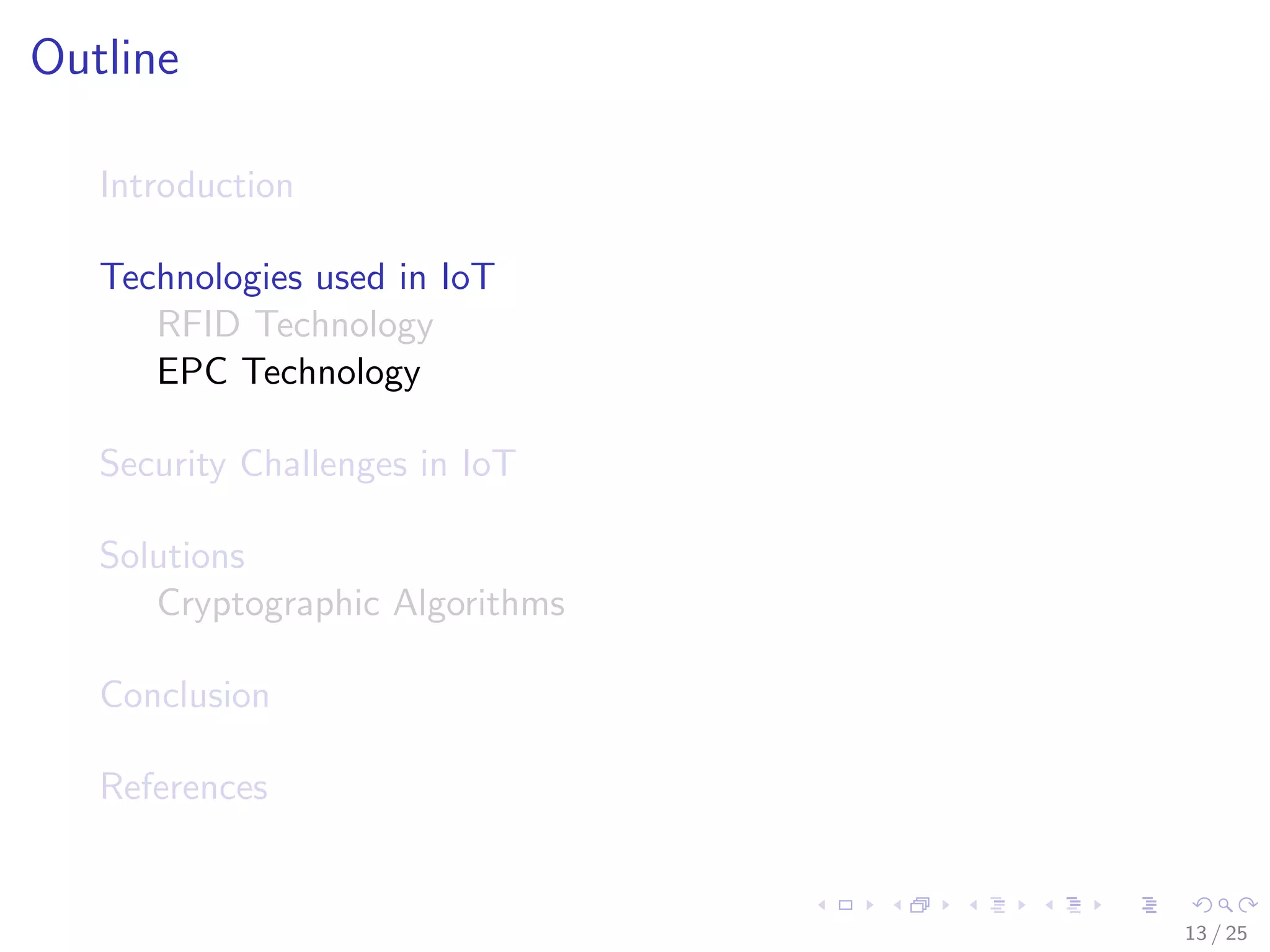 Outline
Introduction
Technologies used in IoT
RFID Technology
EPC Technology
Security Challenges in IoT
Solutions
Cryptographic Algorithms
Conclusion
References
13 / 25
 