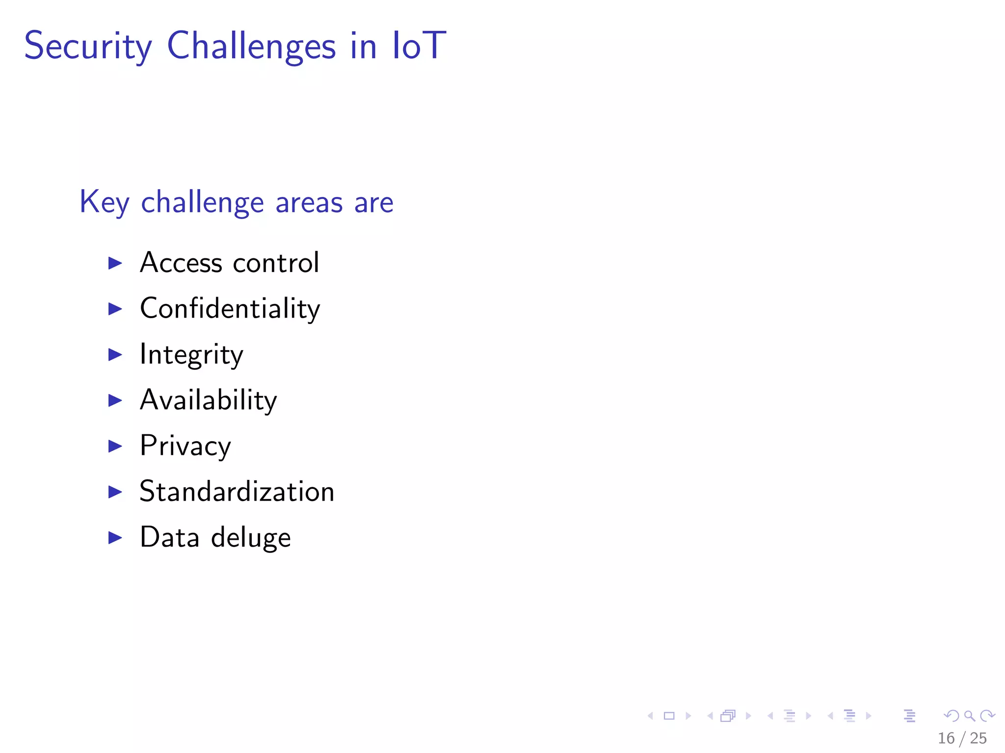 Security Challenges in IoT
Key challenge areas are
Access control
Conﬁdentiality
Integrity
Availability
Privacy
Standardization
Data deluge
16 / 25
 