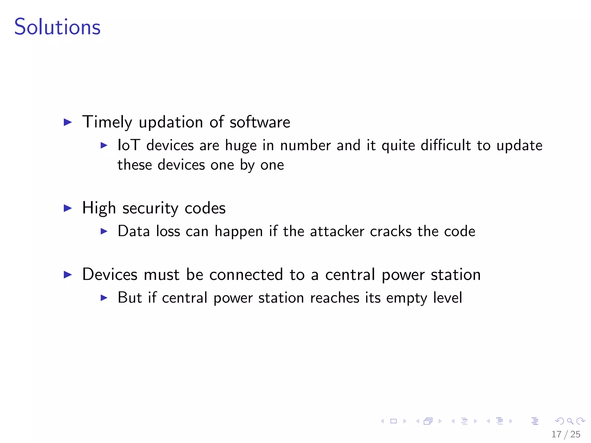Solutions
Timely updation of software
IoT devices are huge in number and it quite diﬃcult to update
these devices one by one
High security codes
Data loss can happen if the attacker cracks the code
Devices must be connected to a central power station
But if central power station reaches its empty level
17 / 25
 