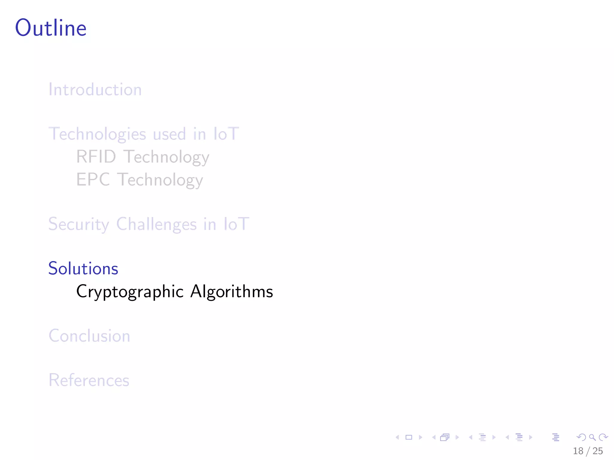 Outline
Introduction
Technologies used in IoT
RFID Technology
EPC Technology
Security Challenges in IoT
Solutions
Cryptographic Algorithms
Conclusion
References
18 / 25
 