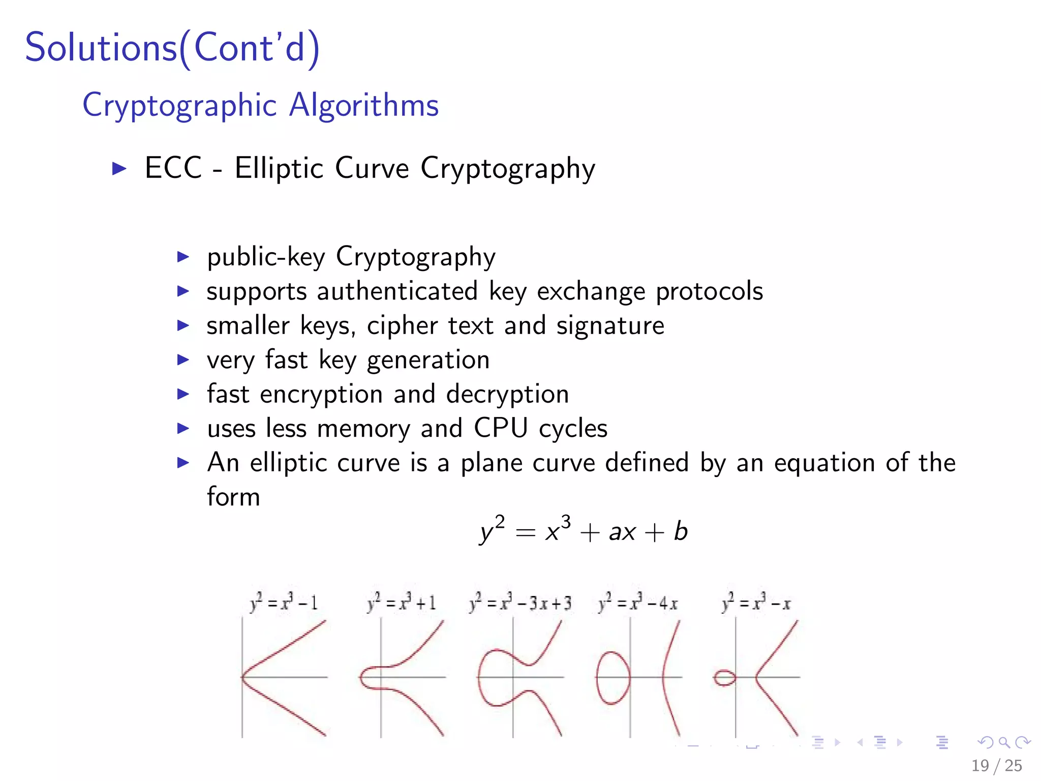 Solutions(Cont’d)
Cryptographic Algorithms
ECC - Elliptic Curve Cryptography
public-key Cryptography
supports authenticated key exchange protocols
smaller keys, cipher text and signature
very fast key generation
fast encryption and decryption
uses less memory and CPU cycles
An elliptic curve is a plane curve deﬁned by an equation of the
form
y2
= x3
+ ax + b
19 / 25
 
