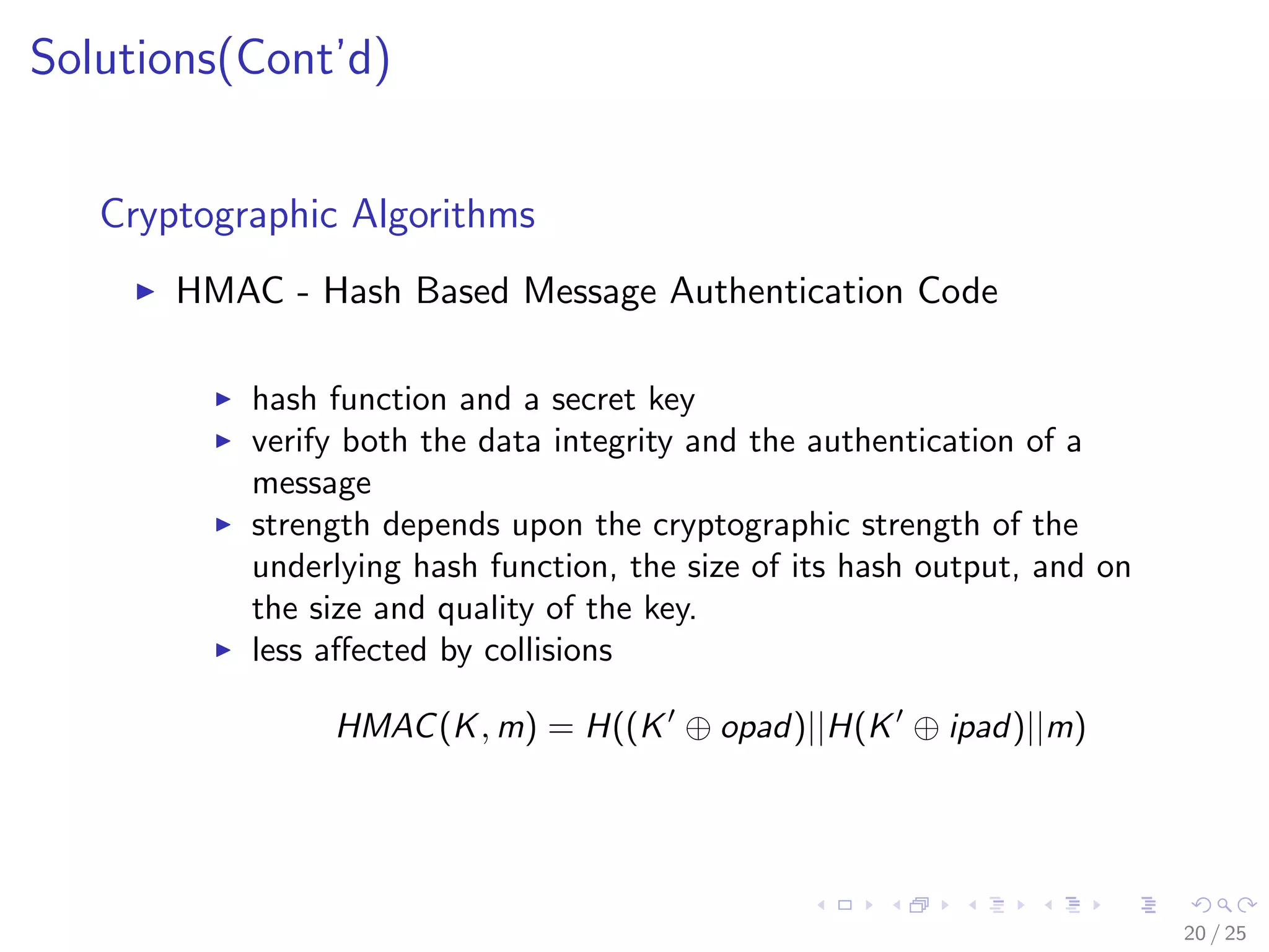 Solutions(Cont’d)
Cryptographic Algorithms
HMAC - Hash Based Message Authentication Code
hash function and a secret key
verify both the data integrity and the authentication of a
message
strength depends upon the cryptographic strength of the
underlying hash function, the size of its hash output, and on
the size and quality of the key.
less aﬀected by collisions
HMAC(K, m) = H((K ⊕ opad)||H(K ⊕ ipad)||m)
20 / 25
 