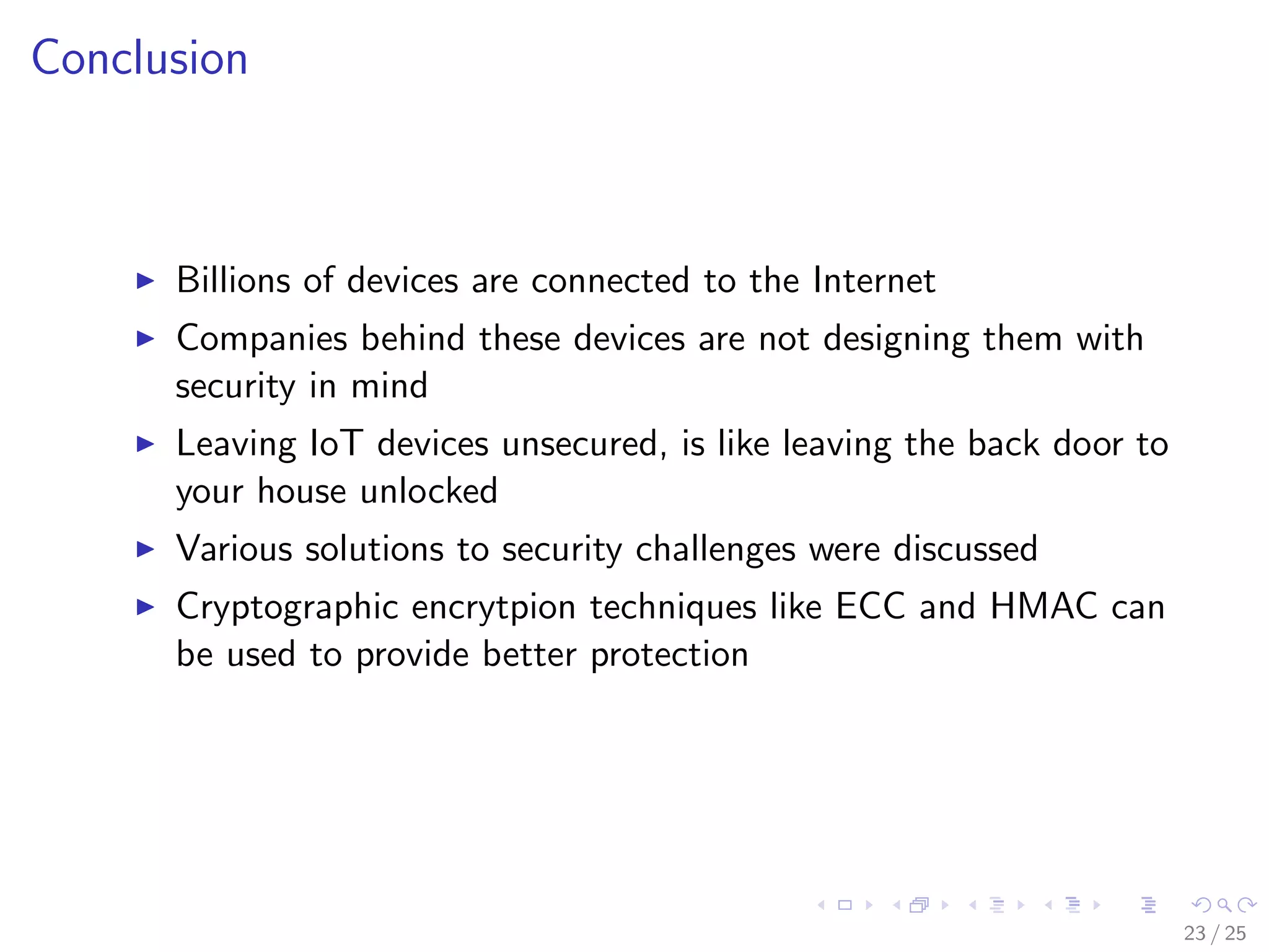 Conclusion
Billions of devices are connected to the Internet
Companies behind these devices are not designing them with
security in mind
Leaving IoT devices unsecured, is like leaving the back door to
your house unlocked
Various solutions to security challenges were discussed
Cryptographic encrytpion techniques like ECC and HMAC can
be used to provide better protection
23 / 25
 