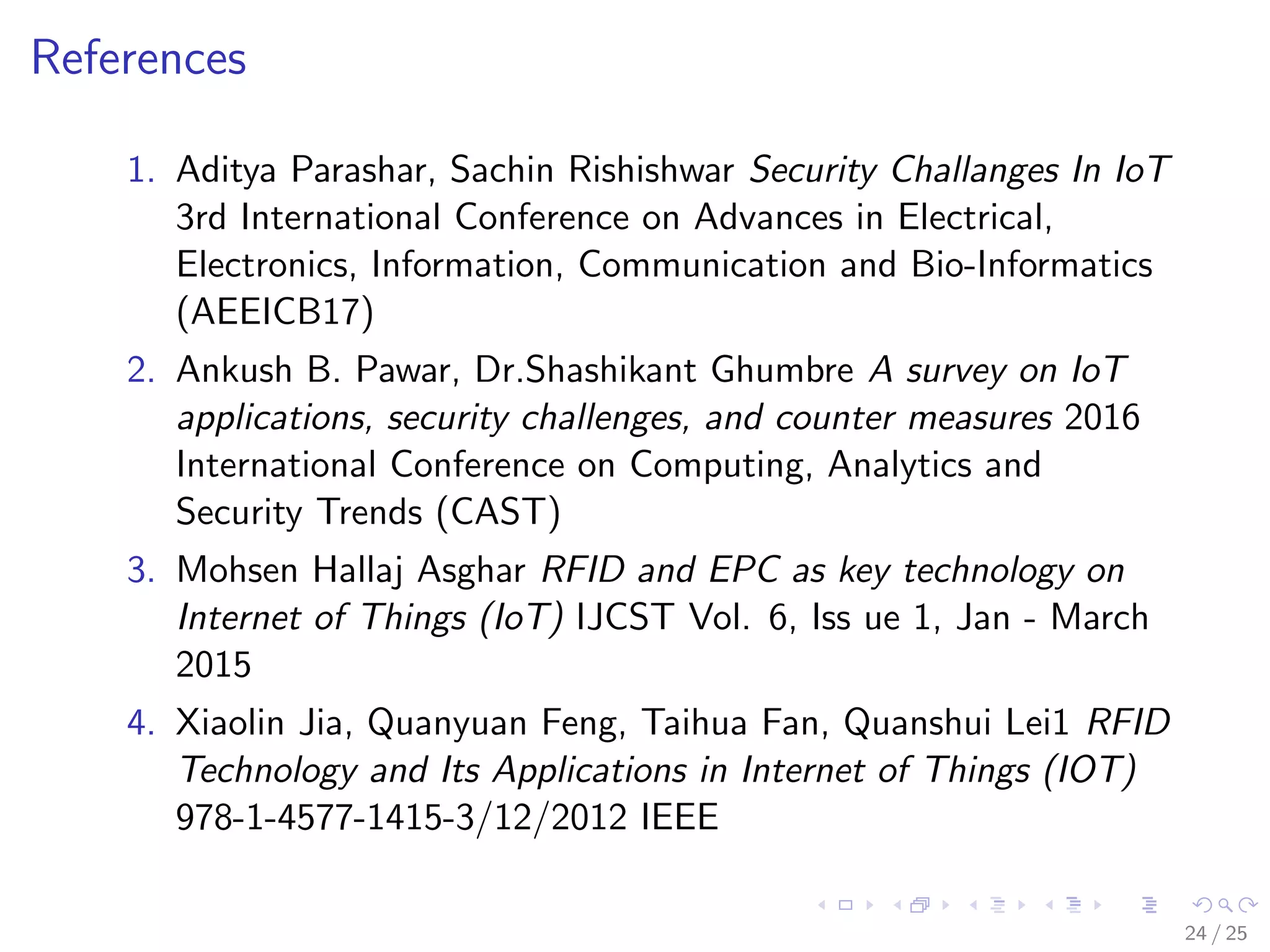 References
1. Aditya Parashar, Sachin Rishishwar Security Challanges In IoT
3rd International Conference on Advances in Electrical,
Electronics, Information, Communication and Bio-Informatics
(AEEICB17)
2. Ankush B. Pawar, Dr.Shashikant Ghumbre A survey on IoT
applications, security challenges, and counter measures 2016
International Conference on Computing, Analytics and
Security Trends (CAST)
3. Mohsen Hallaj Asghar RFID and EPC as key technology on
Internet of Things (IoT) IJCST Vol. 6, Iss ue 1, Jan - March
2015
4. Xiaolin Jia, Quanyuan Feng, Taihua Fan, Quanshui Lei1 RFID
Technology and Its Applications in Internet of Things (IOT)
978-1-4577-1415-3/12/2012 IEEE
24 / 25
 