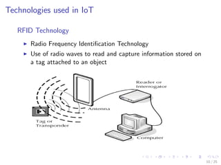 Technologies used in IoT
RFID Technology
Radio Frequency Identiﬁcation Technology
Use of radio waves to read and capture information stored on
a tag attached to an object
10 / 25
 