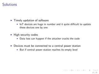Solutions
Timely updation of software
IoT devices are huge in number and it quite diﬃcult to update
these devices one by one
High security codes
Data loss can happen if the attacker cracks the code
Devices must be connected to a central power station
But if central power station reaches its empty level
17 / 25
 
