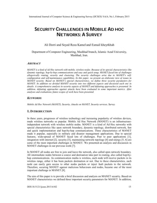 International Journal of Computer Science & Engineering Survey (IJCSES) Vol.6, No.1, February 2015
DOI:10.5121/ijcses.2015.6102 15
SECURITY CHALLENGES IN MOBILE AD HOC
NETWORKS: A SURVEY
Ali Dorri and Seyed Reza Kamel and Esmail kheyrkhah
Department of Computer Engineering, Mashhad branch, Islamic Azad University,
Mashhad, Iran.
ABSTRACT
MANET is a kind of Ad Hoc network with mobile, wireless nodes. Because of its special characteristics like
dynamic topology, hop-by-hop communications and easy and quick setup, MANET faced lots of challenges
allegorically routing, security and clustering. The security challenges arise due to MANET’s self-
configuration and self-maintenance capabilities. In this paper, we present an elaborate view of issues in
MANET security. Based on MANET’s special characteristics, we define three security parameters for
MANET. In addition we divided MANET security into two different aspects and discussed each one in
details. A comprehensive analysis in security aspects of MANET and defeating approaches is presented. In
addition, defeating approaches against attacks have been evaluated in some important metrics. After
analyses and evaluations, future scopes of work have been presented.
KEYWORDS
Mobile Ad Hoc Network (MANET), Security, Attacks on MANET, Security services, Survey.
1. INTRODUCTION
In these years, progresses of wireless technology and increasing popularity of wireless devices,
made wireless networks so popular. Mobile Ad Hoc Network (MANET) is an infrastructure-
independent network with wireless mobile nodes. MANET is a kind of Ad Hoc networks with
special characteristics like open network boundary, dynamic topology, distributed network, fast
and quick implementation and hop-by-hop communications. These characteristics of MANET
made it popular, especially in military and disaster management applications. Due to special
features, wide-spread of MANET faced lots of challenges. Peer to peer applications [1],
integration with internet [2], security [3], maintaining network topology [4] and energy [5, 6] are
some of the most important challenges in MANET. We presented an analysis and discussion in
MANET challenges in our previous work [7].
In MANET all nodes are free to join and leave the network, also called open network boundary.
All intermediate nodes between a source and destination take part in routing, also called hop-by-
hop communications. As communication media is wireless, each node will receive packets in its
wireless range, either it has been packets destination or not. Due to these characteristics, each
node can easily gain access to other nodes packets or inject fault packets to the network.
Therefore, securing MANET against malicious behaviours and nodes, became one of the most
important challenge in MANET [8].
The aim of this paper is to provide a brief discussion and analysis on MANET security. Based on
MANET characteristics we defined three important security parameters for MANET. In addition,
 