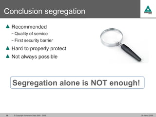 Conclusion segregation
     Recommended
     − Quality of service
     − First security barrier

     Hard to properly protect
     Not always possible




     Segregation alone is NOT enough!


13    © Copyright Dimension Data 2000 - 2009   26 March 2009
 