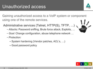 Unauthorized access
Gaining unauthorized access to a VoIP system or component
using one of the remote services.
Administrative services (Telnet, HTTP(S), TFTP, …)
     − Attacks: Password sniffing, Brute force attack, Exploits, …
     − Goal: Change configuration, abuse telephone network …
     − Protection:
           System hardening (Vendor patches, ACL’s, …)
           Good password policy




                                                                     C   I    A       Q
19    © Copyright Dimension Data 2000 - 2009                                 26 March 2009
 