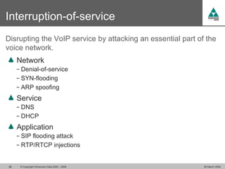 Interruption-of-service
Disrupting the VoIP service by attacking an essential part of the
voice network.
     Network
     − Denial-of-service
     − SYN-flooding
     − ARP spoofing

     Service
     − DNS
     − DHCP

     Application
     − SIP flooding attack
     − RTP/RTCP injections


23    © Copyright Dimension Data 2000 - 2009                 26 March 2009
 