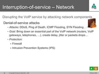 Interruption-of-service – Network
Disrupting the VoIP service by attacking network components
Denial-of-service attacks
     − Attacks: DDoS, Ping of Death, ICMP Flooding, SYN Flooding…
     − Goal: Bring down an essential part of the VoIP network (routers, VoIP
      gateways, telephones, …), create delay, jitter or packets drops…
     − Protection:
           Firewall
           Intrusion Prevention Systems (IPS)




                                                                          A       Q
24    © Copyright Dimension Data 2000 - 2009                             26 March 2009
 