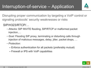Interruption-of-service – Application
Disrupting proper communication by targeting a VoIP control or
signaling protocols’ security weaknesses or risks
SIP/H323/RTCP/…
     − Attacks: SIP INVITE flooding, SIP/RTCP or malformed packet
      injection,…
     − Goal: Flooding SIP proxy, terminating or disturbing calls through
      injection of malicious messages, delay, jitter, packet drops, …
     − Protection:
           Enforce authentication for all packets (preferably mutual)
           Firewall or IPS with VoIP capabilities



                                                                            A       Q
26    © Copyright Dimension Data 2000 - 2009                               26 March 2009
 