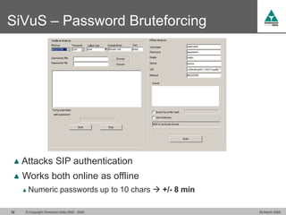 SiVuS – Password Bruteforcing




     Attacks SIP authentication
     Works both online as offline
      Numeric passwords up to 10 chars  +/- 8 min

32   © Copyright Dimension Data 2000 - 2009          26 March 2009
 