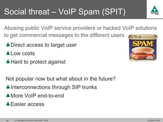 Social threat – VoIP Spam (SPIT)
Abusing public VoIP service providers or hacked VoIP solutions
to get commercial messages to the different users
     Direct access to target user
     Low costs
     Hard to protect against


Not popular now but what about in the future?
     Interconnections through SIP trunks
     More VoIP end-to-end
     Easier access

34    © Copyright Dimension Data 2000 - 2009              26 March 2009
 