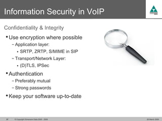 Information Security in VoIP
Confidentiality & Integrity
• Use encryption where possible
      − Application layer:
            SRTP, ZRTP, S/MIME in SIP
      − Transport/Network Layer:
            (D)TLS, IPSec
• Authentication
      − Preferably mutual
      − Strong passwords

• Keep your software up-to-date


 37    © Copyright Dimension Data 2000 - 2009   26 March 2009
 