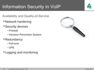 Information Security in VoIP
Availability and Quality-of-Service
• Network hardening
• Security devices
     − Firewall
     − Intrusion Prevention System

• Redundancy
     − Fail-over
     − UPS

• Logging and monitoring


38    © Copyright Dimension Data 2000 - 2009   26 March 2009
 