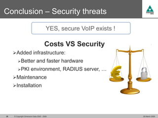 Conclusion – Security threats

                                          YES, secure VoIP exists !

                                        Costs VS Security
     Added infrastructure:
         Better               and faster hardware
         PKI           environment, RADIUS server, …
     Maintenance
     Installation




39   © Copyright Dimension Data 2000 - 2009                           26 March 2009
 