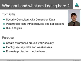 Who am I and what am I doing here ?
Tom Gilis
     Security Consultant with Dimension Data
     Penetration tests infrastructures and applications
     Risk analysis


Purpose
     Create awareness around VoIP security
     Identify security risks and weaknesses
     Evaluate protection mechanisms


 4    © Copyright Dimension Data 2000 - 2009              26 March 2009
 