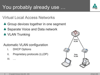 You probably already use …
Virtual Local Access Networks
     Group devices together in one segment
     Separate Voice and Data network
     VLAN Trunking


Automatic VLAN configuration
     I.          DHCP Options
     II.         Proprietary protocols (LLDP)
     III.        …




 9        © Copyright Dimension Data 2000 - 2009   26 March 2009
 