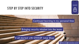 STEP BY STEP INTO SECURITY
@lisihocke@mastodon.social
It all started with OWASP Juice Shop
Bringing security mindset into the team
Continued learning in my personal time
 