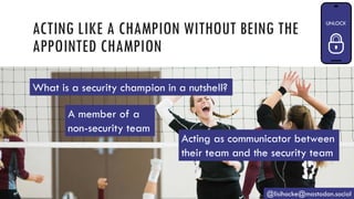 ACTING LIKE A CHAMPION WITHOUT BEING THE
APPOINTED CHAMPION
@lisihocke@mastodon.social
A member of a
non-security team
Acting as communicator between
their team and the security team
What is a security champion in a nutshell?
 