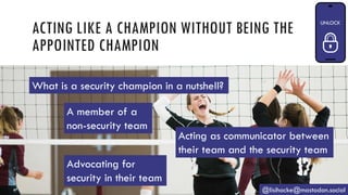 ACTING LIKE A CHAMPION WITHOUT BEING THE
APPOINTED CHAMPION
@lisihocke@mastodon.social
A member of a
non-security team
Acting as communicator between
their team and the security team
Advocating for
security in their team
What is a security champion in a nutshell?
 