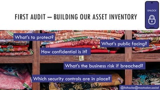 FIRST AUDIT – BUILDING OUR ASSET INVENTORY
@lisihocke@mastodon.social
What’s to protect?
What’s public facing?
How confidential is it?
What’s the business risk if breached?
Which security controls are in place?
 