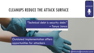 CLEANUPS REDUCE THE ATTACK SURFACE
@lisihocke@mastodon.social
“Technical debt is security debt.”
– Tanya Janca
https://shehackspurple.ca/2021/12/23/discoveries-as-a-result-of-the-log4j-debacle/
Outdated implementation offers
opportunities for attackers
 