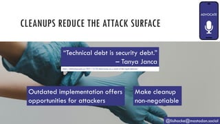 CLEANUPS REDUCE THE ATTACK SURFACE
@lisihocke@mastodon.social
“Technical debt is security debt.”
– Tanya Janca
https://shehackspurple.ca/2021/12/23/discoveries-as-a-result-of-the-log4j-debacle/
Outdated implementation offers
opportunities for attackers
Make cleanup
non-negotiable
 