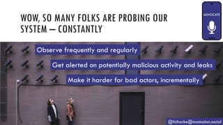 WOW, SO MANY FOLKS ARE PROBING OUR
SYSTEM – CONSTANTLY
@lisihocke@mastodon.social
Observe frequently and regularly
Get alerted on potentially malicious activity and leaks
Make it harder for bad actors, incrementally
 