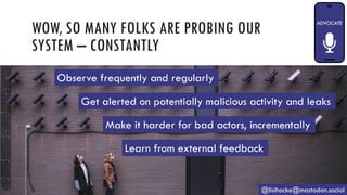 WOW, SO MANY FOLKS ARE PROBING OUR
SYSTEM – CONSTANTLY
@lisihocke@mastodon.social
Observe frequently and regularly
Get alerted on potentially malicious activity and leaks
Make it harder for bad actors, incrementally
Learn from external feedback
 