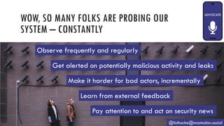 WOW, SO MANY FOLKS ARE PROBING OUR
SYSTEM – CONSTANTLY
@lisihocke@mastodon.social
Observe frequently and regularly
Get alerted on potentially malicious activity and leaks
Make it harder for bad actors, incrementally
Learn from external feedback
Pay attention to and act on security news
 