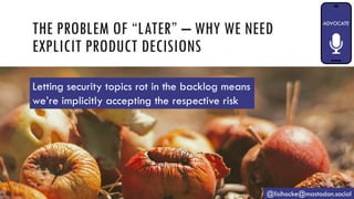THE PROBLEM OF “LATER” – WHY WE NEED
EXPLICIT PRODUCT DECISIONS
@lisihocke@mastodon.social
Letting security topics rot in the backlog means
we’re implicitly accepting the respective risk
 