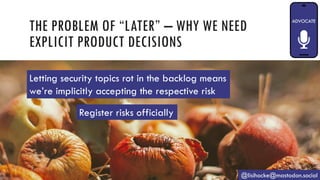THE PROBLEM OF “LATER” – WHY WE NEED
EXPLICIT PRODUCT DECISIONS
@lisihocke@mastodon.social
Register risks officially
Letting security topics rot in the backlog means
we’re implicitly accepting the respective risk
 