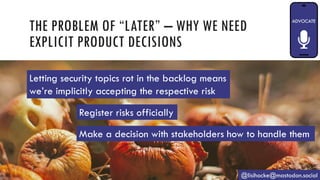 THE PROBLEM OF “LATER” – WHY WE NEED
EXPLICIT PRODUCT DECISIONS
@lisihocke@mastodon.social
Register risks officially
Make a decision with stakeholders how to handle them
Letting security topics rot in the backlog means
we’re implicitly accepting the respective risk
 