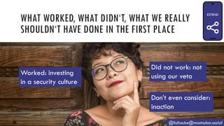 WHAT WORKED, WHAT DIDN‘T, WHAT WE REALLY
SHOULDN‘T HAVE DONE IN THE FIRST PLACE
@lisihocke@mastodon.social
Worked: investing
in a security culture
Did not work: not
using our veto
Don’t even consider:
inaction
 
