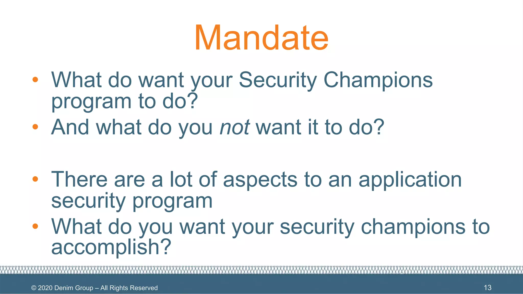 © 2020 Denim Group – All Rights Reserved
Mandate
• What do want your Security Champions
program to do?
• And what do you not want it to do?
• There are a lot of aspects to an application
security program
• What do you want your security champions to
accomplish?
13
 