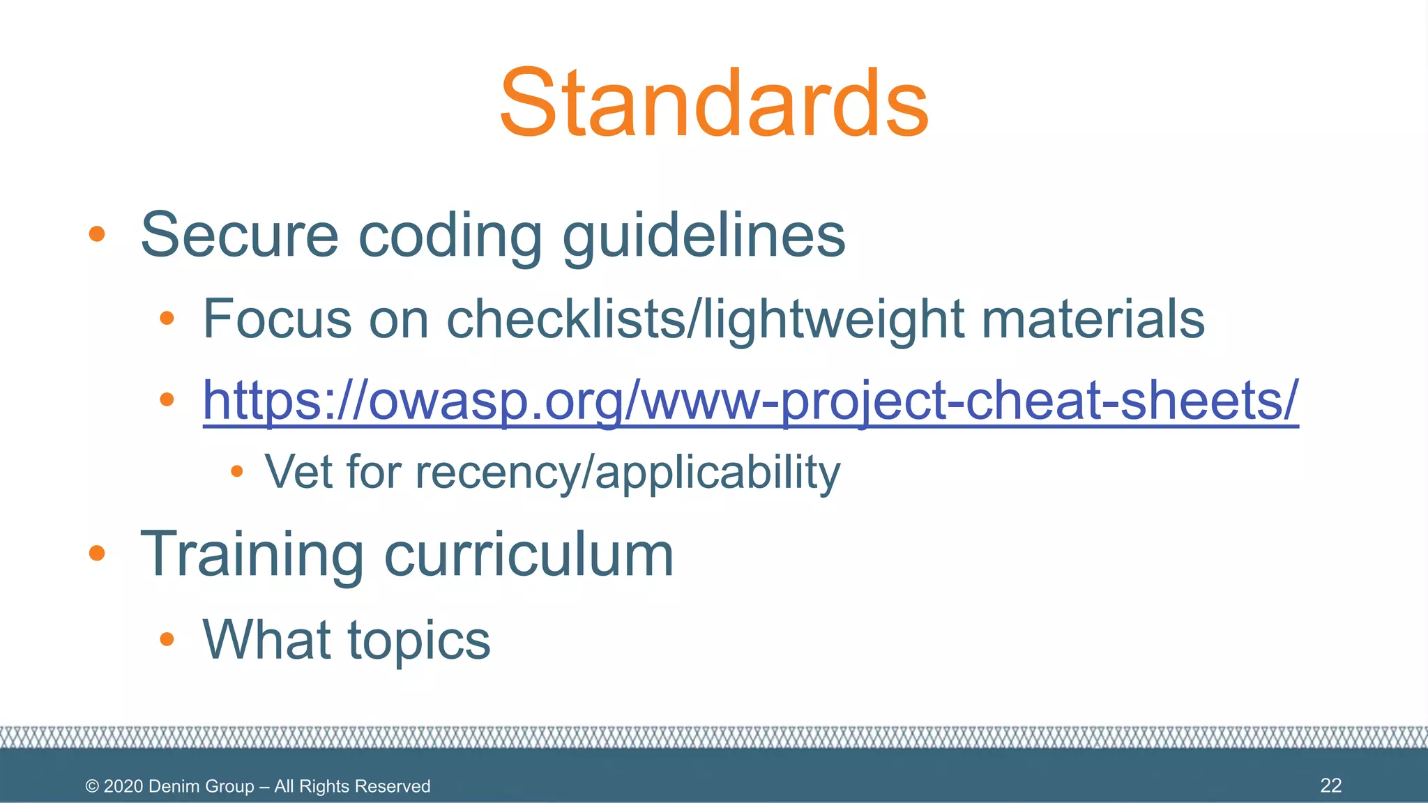 © 2020 Denim Group – All Rights Reserved
Standards
• Secure coding guidelines
• Focus on checklists/lightweight materials
• https://owasp.org/www-project-cheat-sheets/
• Vet for recency/applicability
• Training curriculum
• What topics
22
 