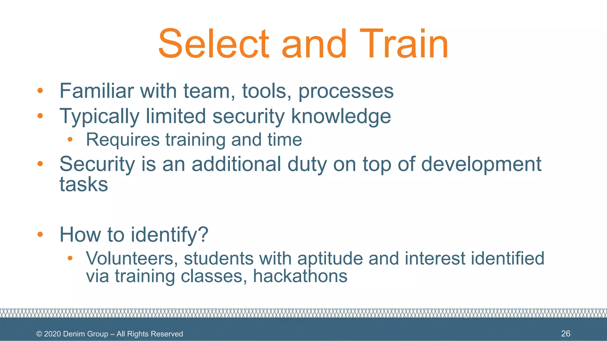 © 2020 Denim Group – All Rights Reserved
Select and Train
• Familiar with team, tools, processes
• Typically limited security knowledge
• Requires training and time
• Security is an additional duty on top of development
tasks
• How to identify?
• Volunteers, students with aptitude and interest identified
via training classes, hackathons
26
 