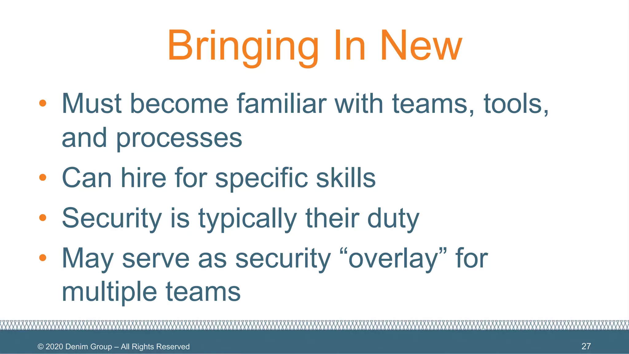 © 2020 Denim Group – All Rights Reserved
Bringing In New
• Must become familiar with teams, tools,
and processes
• Can hire for specific skills
• Security is typically their duty
• May serve as security “overlay” for
multiple teams
27
 