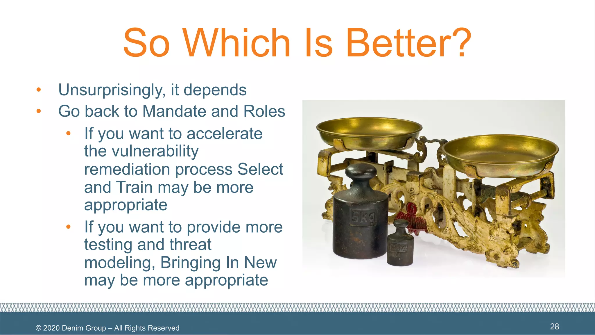 © 2020 Denim Group – All Rights Reserved
So Which Is Better?
• Unsurprisingly, it depends
• Go back to Mandate and Roles
• If you want to accelerate
the vulnerability
remediation process Select
and Train may be more
appropriate
• If you want to provide more
testing and threat
modeling, Bringing In New
may be more appropriate
28
 
