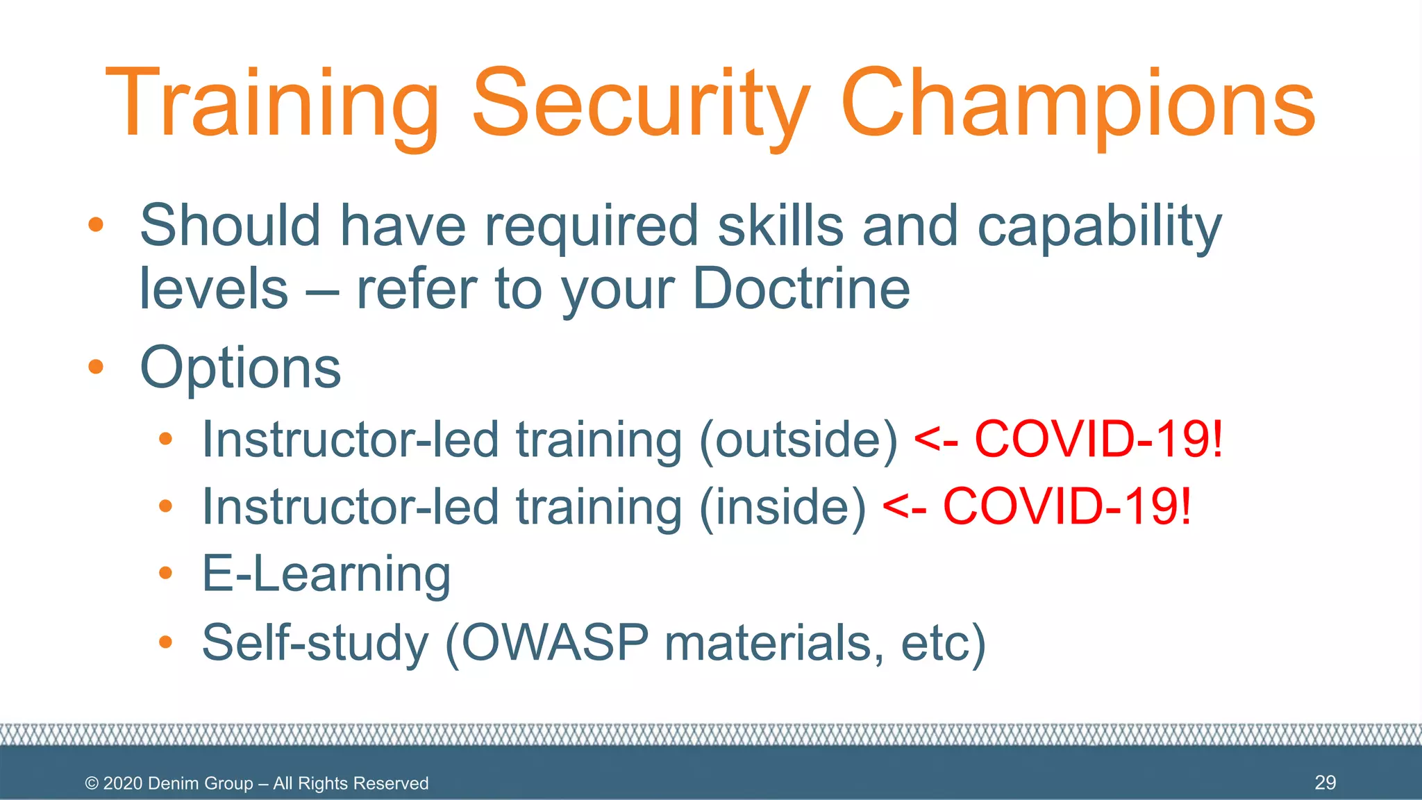 © 2020 Denim Group – All Rights Reserved
Training Security Champions
• Should have required skills and capability
levels – refer to your Doctrine
• Options
• Instructor-led training (outside) <- COVID-19!
• Instructor-led training (inside) <- COVID-19!
• E-Learning
• Self-study (OWASP materials, etc)
29
 