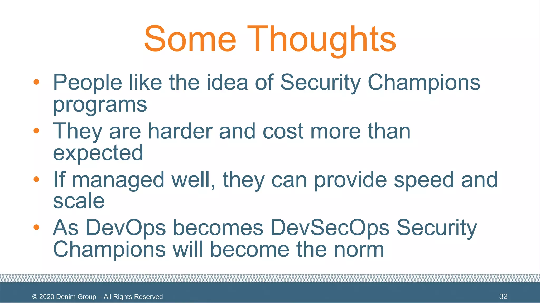 © 2020 Denim Group – All Rights Reserved
Some Thoughts
• People like the idea of Security Champions
programs
• They are harder and cost more than
expected
• If managed well, they can provide speed and
scale
• As DevOps becomes DevSecOps Security
Champions will become the norm
32
 