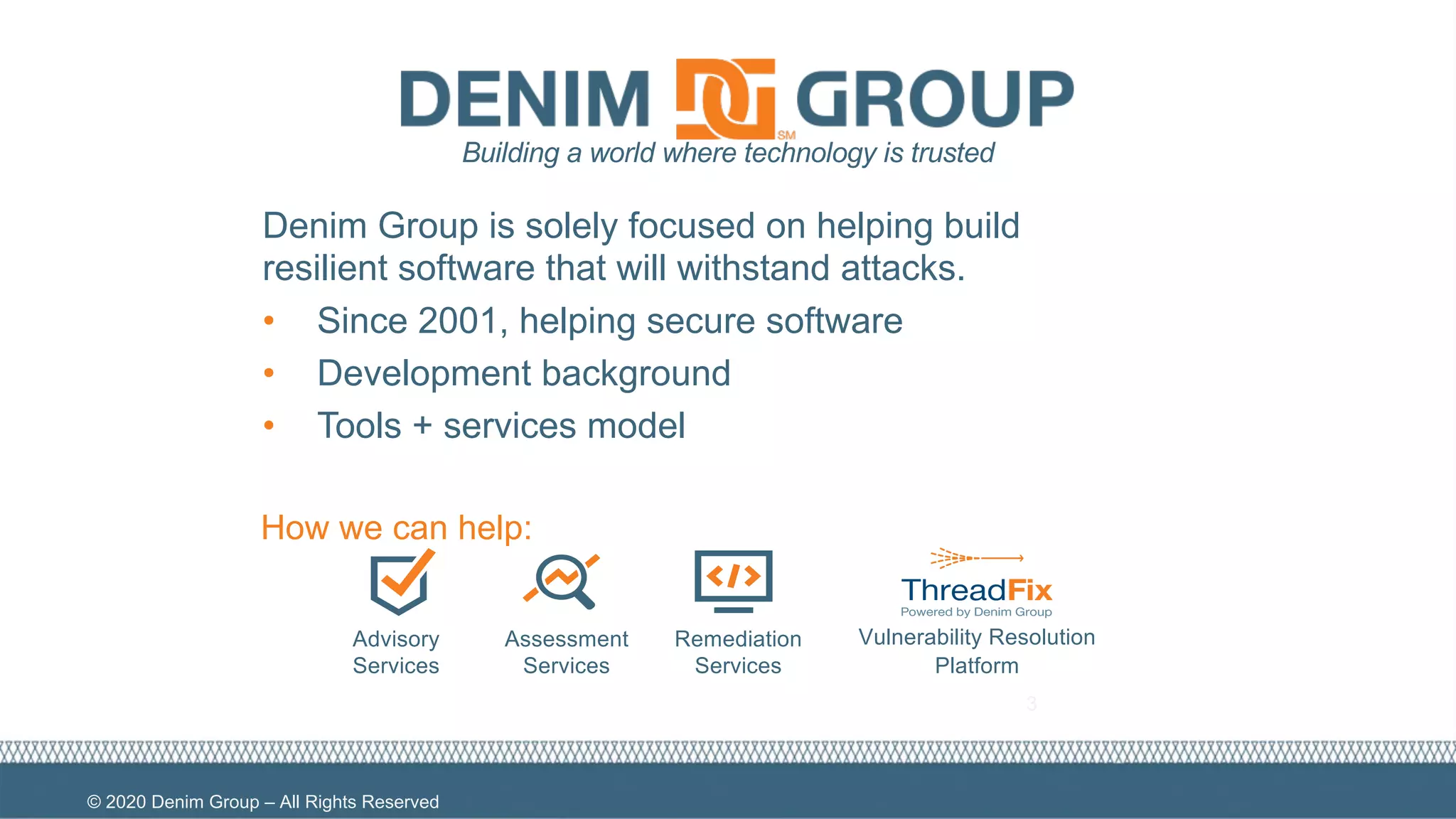 © 2020 Denim Group – All Rights Reserved
3
Advisory
Services
Assessment
Services
Remediation
Services
Vulnerability Resolution
Platform
Building a world where technology is trusted
How we can help:
Denim Group is solely focused on helping build
resilient software that will withstand attacks.
• Since 2001, helping secure software
• Development background
• Tools + services model
 