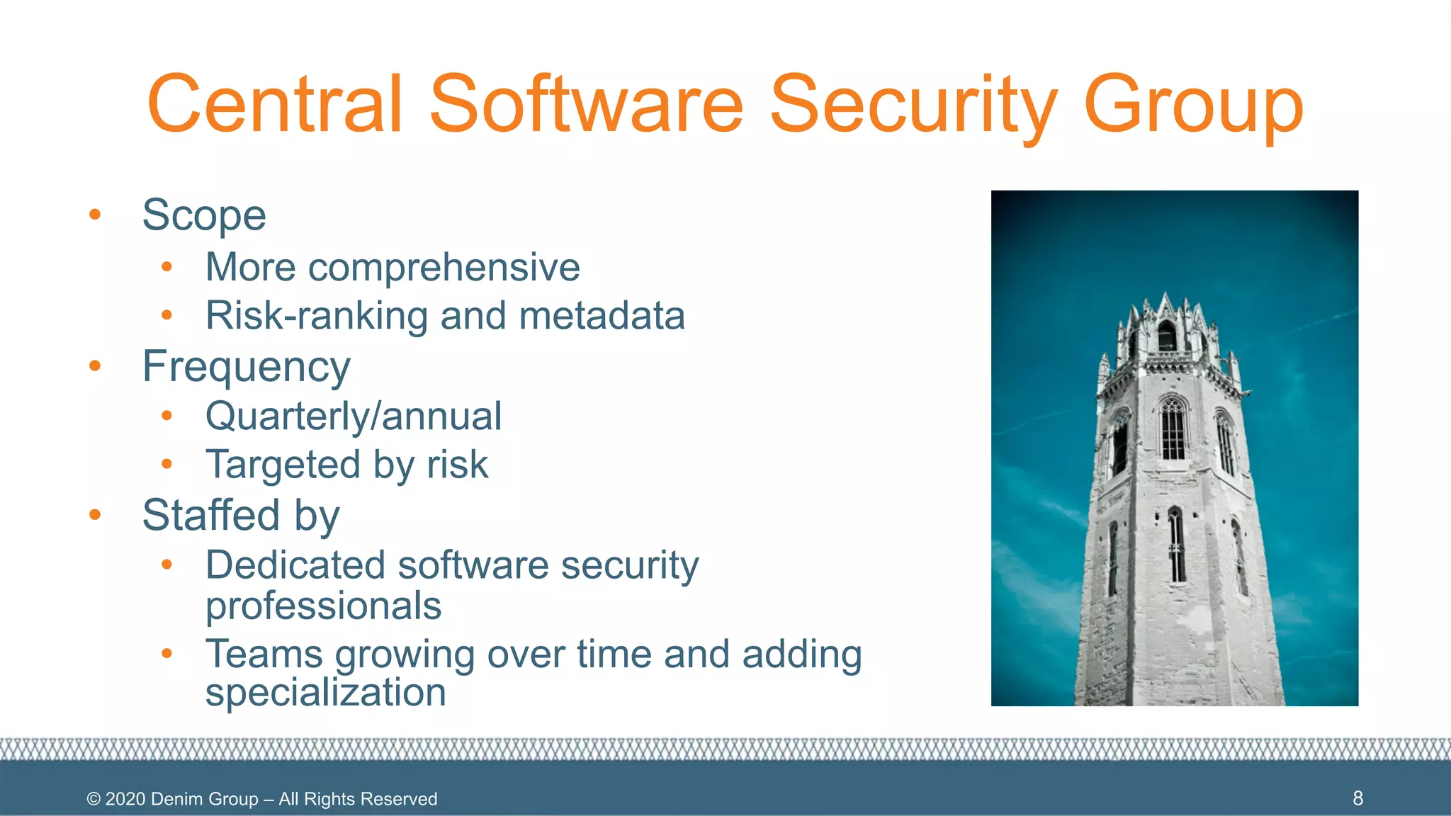 © 2020 Denim Group – All Rights Reserved
Central Software Security Group
• Scope
• More comprehensive
• Risk-ranking and metadata
• Frequency
• Quarterly/annual
• Targeted by risk
• Staffed by
• Dedicated software security
professionals
• Teams growing over time and adding
specialization
8
 